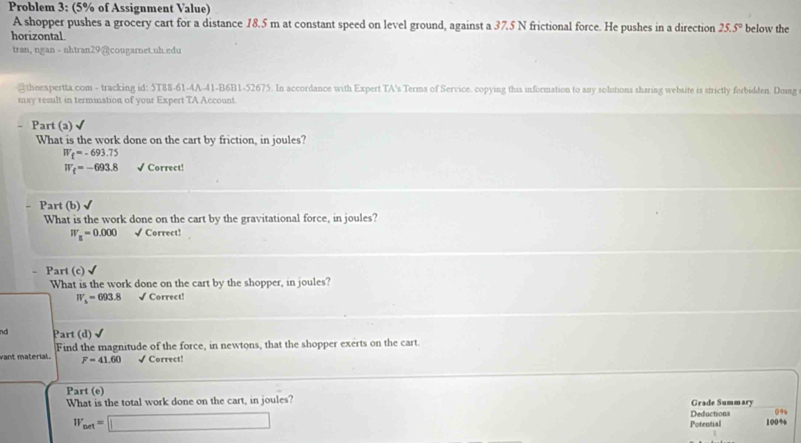 Problem 3: (5% of Assignment Value) 
A shopper pushes a grocery cart for a distance 18.5 m at constant speed on level ground, against a 37.5 N frictional force. He pushes in a direction 25.5° below the 
horizontal 
tran, ngan - nhtran29 @cougarnet.uh.edu 
@theexpertta.com - tracking id: 5T88-61-4A-41-B6B1-52675. In accordance with Expert TA's Terms of Service. copying this information to any solutions sharing website is strictly forbidden. Doing 
may result in termination of your Expert TA Account. 
Part (a) √ 
What is the work done on the cart by friction, in joules?
W_f=-693.75
W_f=-693.8 √ Correct! 
Part (b) √ 
What is the work done on the cart by the gravitational force, in joules?
W_B=0.000 √ Correct! 
. Part (c 
What is the work done on the cart by the shopper, in joules?
W_s=693.8 √ Correct! 
nd Part (d) 
vant material. Find the magnitude of the force, in newtons, that the shopper exerts on the cart.
F=41.60 √ Correct! 
Part (e) 
What is the total work done on the cart, in joules? Grade Summary
0%
W_net=□ Potential Deductions 100%