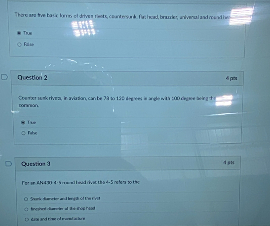 There are five basic forms of driven rivets, countersunk, flat head, brazzier, universal and round he
True
False
Question 2 4 pts
Counter sunk rivets, in aviation, can be 78 to 120 degrees in angle with 100 degree being the
common.
True
False
Question 3 4 pts
For an AN430-4-5 round head rivet the 4-5 refers to the
Shank diameter and length of the rivet
fineshed diameter of the shop head
date and time of manufacture