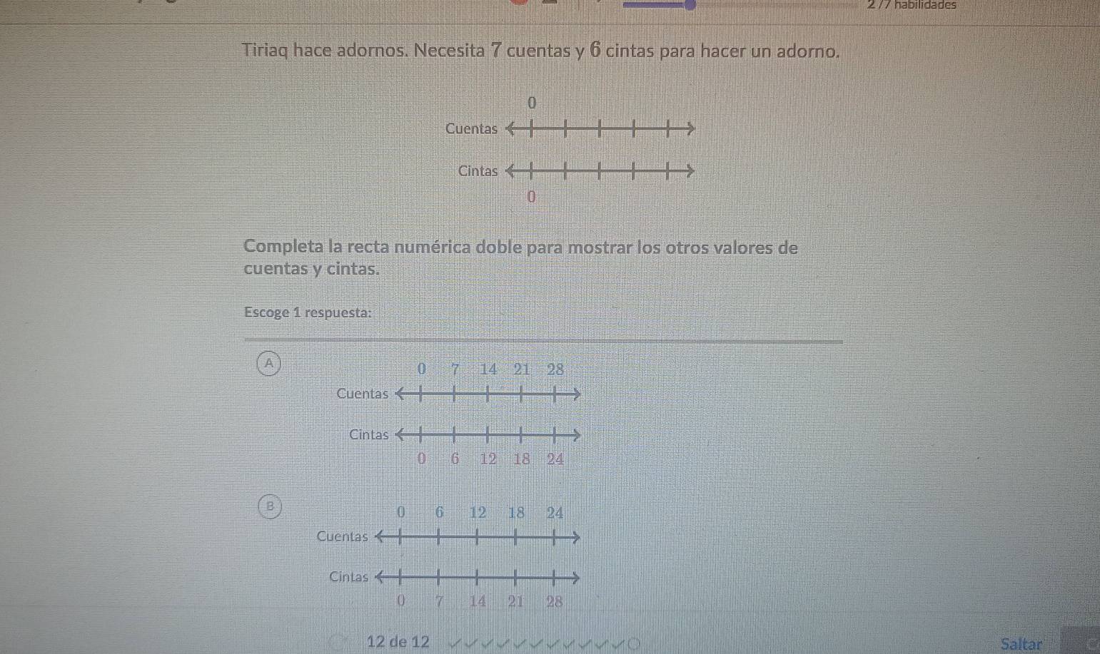 2 /7 habilidades 
Tiriaq hace adornos. Necesita 7 cuentas y 6 cintas para hacer un adorno. 
Cuen 
Completa la recta numérica doble para mostrar los otros valores de 
cuentas y cintas. 
Escoge 1 respuesta:
0 14 21 28
Cuen 
Ci 
C
12 de 12 Saltar