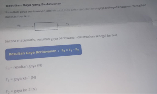 Resultan Gaya yang Berlawanan 
Resultan gaya berlawanan adalah total atau gabungan dari gaya-gaya arahnya berlawanan. Perhatikan 
Ilustrasi berikut.
r_1 ,
r_2
Secara matematis, resultan gaya berlawanan dirumuskan sebagai berikut. 
Resultan Gaya Beriawanan : F_R=F_1-F_2
F_R= resultan gaya (N)
F_1= gay ke-1(N)
F_2= gaya ke -2 (N)