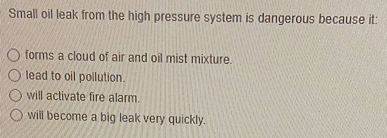 Small oil leak from the high pressure system is dangerous because it:
forms a cloud of air and oil mist mixture.
lead to oil pollution.
will activate fire alarm.
will become a big leak very quickly.