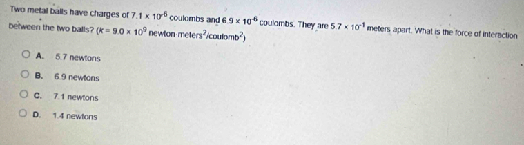 Two metal balls have charges of 7.1* 10^(-6) coulombs and 6.9* 10^(-6) coulombs. They are 5.7* 10^(-1) meters apart. What is the force of interaction
between the two balls? (k=9.0* 10^9 ne wtonmeters^2/coulomb^2)
A. 5.7 newtons
B. 6.9 newtons
C. 7.1 newtons
D. 1.4 newtons