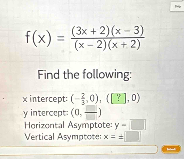 Skip
f(x)= ((3x+2)(x-3))/(x-2)(x+2) 
Find the following:
x intercept: (- 2/3 ,0),([?],0)
y intercept: (0, □ /□  )
Horizontal Asymptote: y=□
Vertical Asymptote: x=± □
Submit