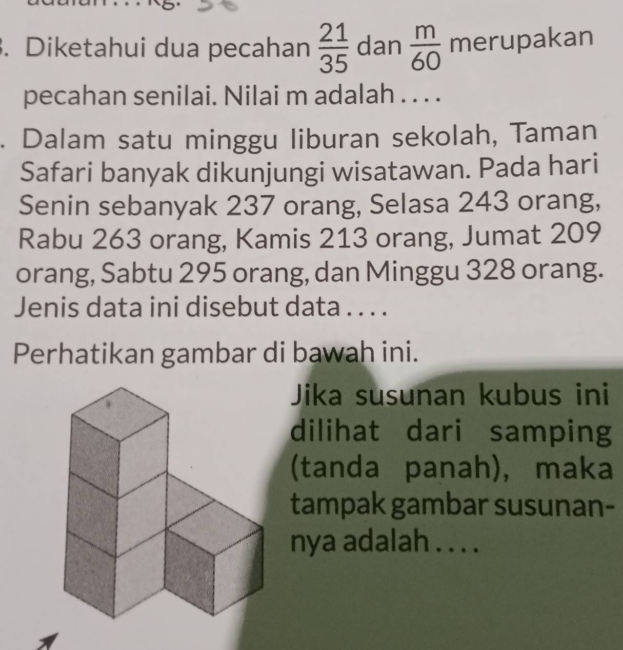 Diketahui dua pecahan  21/35  dan  m/60  merupakan 
pecahan senilai. Nilai m adalah . . . . 
. Dalam satu minggu liburan sekolah, Taman 
Safari banyak dikunjungi wisatawan. Pada hari 
Senin sebanyak 237 orang, Selasa 243 orang, 
Rabu 263 orang, Kamis 213 orang, Jumat 209
orang, Sabtu 295 orang, dan Minggu 328 orang. 
Jenis data ini disebut data . . . . 
Perhatikan gambar di bawah ini. 
Jika susunan kubus ini 
dilihat dari samping 
(tanda panah), maka 
tampak gambar susunan- 
nya adalah . . . .