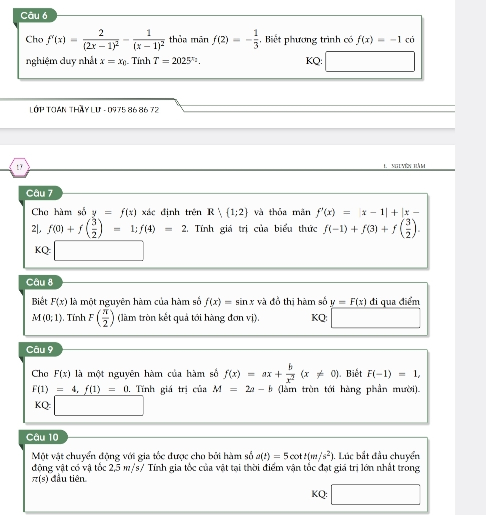 Cho f'(x)=frac 2(2x-1)^2-frac 1(x-1)^2 thỏa mãn f(2)=- 1/3 . Biết phương trình có f(x)=-1 có
nghiệm duy nhất x=x_0. Tính T=2025^(x_0). KQ: □ 
LớP TOÁN THầY Lư - 0975 86 86 72
17 1. nguyêN Hàm
Câu 7
Cho hàm số y=f(x)xac định trên R| 1;2 và thỏa mãn f'(x)=|x-1|+|x-
2|, f(0)+f( 3/2 )=1;f(4)=2. Tính giá trị của biểu thức f(-1)+f(3)+f( 3/2 ).
KQ: □
Câu 8
Biết F(x) là một nguyên hàm của hàm số f(x)=sin x và đồ thị hàm số y=F(x) đi qua điểm
M(0;1). Tính F( π /2 ) (làm tròn kết quả tới hàng đơn vị). KQ: □
Câu 9
Cho F(x) là một nguyên hàm của hàm số f(x)=ax+ b/x^2 (x!= 0). Biết F(-1)=1,
F(1)=4,f(1)=0.  Tính giá trị của M=2a-b (làm tròn tới hàng phần mười).
KQ: □
Câu 10
Một vật chuyển động với gia tốc được cho bởi hàm số a(t)=5cot t(m/s^2). Lúc bắt đầu chuyển
động vật có vậ tốc 2,5 m/s/ Tính gia tốc của vật tại thời điểm vận tốc đạt giá trị lớn nhất trong
π (s) đầu tiên.
KQ: □