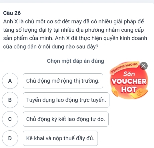 Anh X là chủ một cơ sở dệt may đã có nhiều giải pháp để
tăng số lượng đại lý tại nhiều địa phương nhằm cung cấp
sản phẩm của mình. Anh X đã thực hiện quyền kinh doanh
của công dân ở nội dung nào sau đây?
Chọn một đáp án đúng
#SHOPXUHUONG
Săn
A Chủ động mở rộng thị trường. VOUCHER
HOT a
B Tuyển dụng lao động trực tuyến.
C Chủ động ký kết lao động tự do.
D Kê khai và nộp thuế đầy đủ.