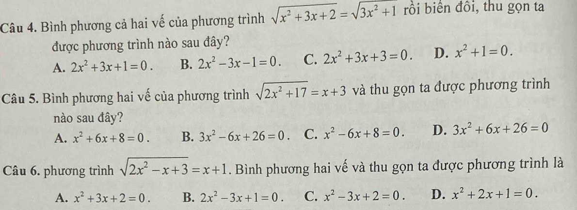 Bình phương cả hai vế của phương trình sqrt(x^2+3x+2)=sqrt(3x^2+1) rồi biển đồi, thu gọn ta
được phương trình nào sau đây?
A. 2x^2+3x+1=0. B. 2x^2-3x-1=0. C. 2x^2+3x+3=0. D. x^2+1=0. 
Câu 5. Bình phương hai vế của phương trình sqrt(2x^2+17)=x+3 và thu gọn ta được phương trình
nào sau đây?
A. x^2+6x+8=0. B. 3x^2-6x+26=0 C. x^2-6x+8=0. D. 3x^2+6x+26=0
Câu 6. phương trình sqrt(2x^2-x+3)=x+1. Bình phương hai vế và thu gọn ta được phương trình là
A. x^2+3x+2=0. B. 2x^2-3x+1=0. C. x^2-3x+2=0. D. x^2+2x+1=0.