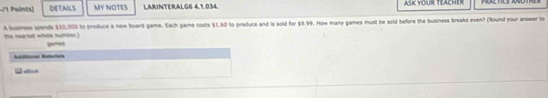 DETAILS MY NOTES LARINTERALG6 4.1.034. ASK YOUR TEACHER 
A humen spends $10,000 to produce a new board game. Each game costs $1.60 to produce and is sold for $9.99. How many games must be sold before the business breaks even? (Round your answer to 
the nearest whole number.) 
gamies 
à eísc