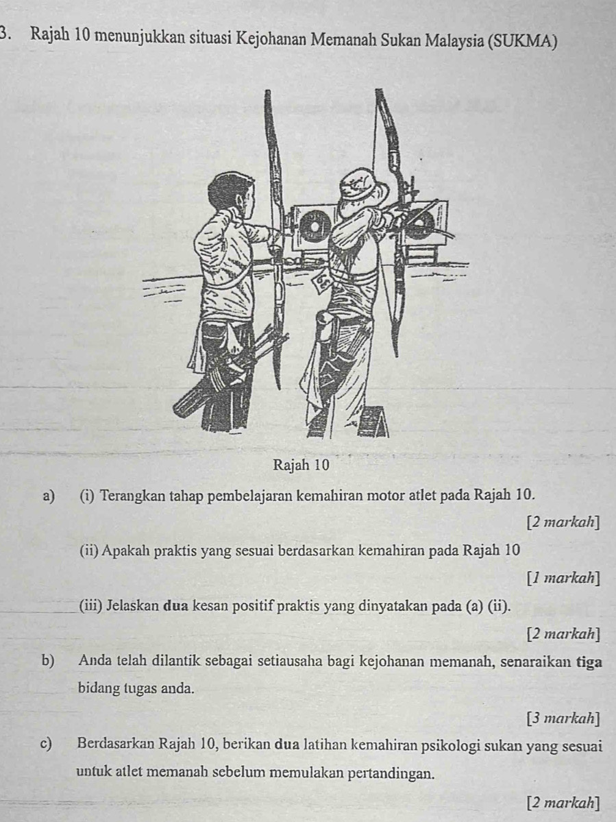 Rajah 10 menunjukkan situasi Kejohanan Memanah Sukan Malaysia (SUKMA) 
Rajah 10 
a) (i) Terangkan tahap pembelajaran kemahiran motor atlet pada Rajah 10. 
[2 markah] 
(ii) Apakah praktis yang sesuai berdasarkan kemahiran pada Rajah 10
[1 markah] 
(iii) Jelaskan dua kesan positif praktis yang dinyatakan pada (a) (ii). 
[2 markah] 
b) Anda telah dilantik sebagai setiausaha bagi kejohanan memanah, senaraikan tiga 
bidang tugas anda. 
[3 markah] 
c) Berdasarkan Rajah 10, berikan dua latihan kemahiran psikologi sukan yang sesuai 
untuk atlet memanah sebelum memulakan pertandingan. 
[2 markah]