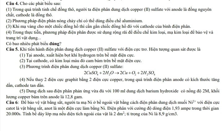 Cho các phát biểu sau:
(1) Trong quá trình tinh chế đồng thô, người ta điện phân dung dịch copper (II) sulfate với anode là đồng nguyên
chất, cathode là đồng thô.
(2) Phương pháp điện phân nóng chảy chỉ có thể dùng điều chế aluminium.
(3) Khi mạ vàng cho một chiếc đồng hồ thì cần gắn chiếc đồng hồ đó với cathode của bình điện phân.
(4) Trong thực tiễn, phương pháp điện phân được sử dụng rộng rãi để điều chế kim loại, mạ kim loại để bảo vệ và
trang trí vật dụng...
Có bao nhiêu phát biểu đúng?
Câu 5. Khi tiến hành điện phân dung dịch copper (II) sulfate với điện cực trơ. Hiện tượng quan sát được là
(1) Tại anode, xuất hiện bọt khí hydrogen trên bề mặt điện cực.
(2) Tại cathode, có kim loại màu đỏ cam bám trên bề mặt điện cực.
(3) Phương trình điện phân dung dịch copper (II) sulfate:
2CuSO_4+2H_2Oto 2Cu+O_2+2H_2SO_4
(4) Nếu thay 2 điện cực graphit bằng 2 điện cực copper, trong quá trình điện phân anode có kích thước tăng
dần, cathode tan dần.
(5) Dung dịch sau điện phân phản ứng vừa đủ với 100 ml dung dịch barium hydroxide có nồng độ 2M, khối
lượng copper bám trên anode là 12,8 gam.
Câu 6: Để bảo vệ vật bằng sắt, người ta mạ Ni ở bề ngoài vật bằng cách điện phân dung dịch muối Ni^(2+) với điện cực
catot là vật bằng sắt, anot là một điện cực làm bằng Ni. Điện phân với cường độ dòng điện 1,93 ampe trong thời gian
20.000s. Tính bề dày lớp mạ nếu diện tích ngoài của vật là 2dm^2; tỉ trọng của Ni là 8,9 g/cm3.