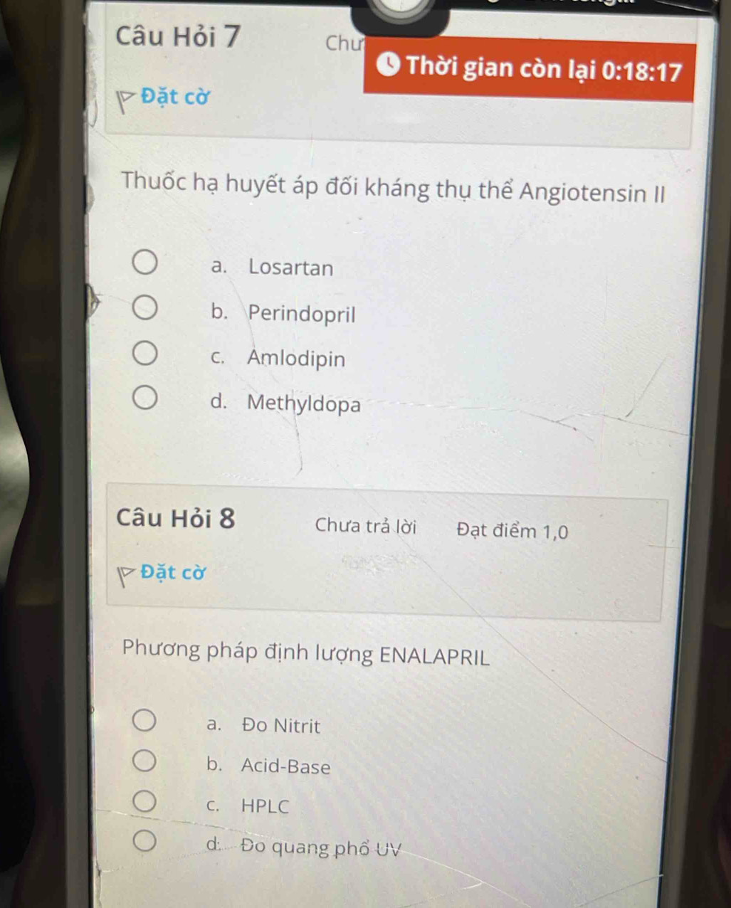 Câu Hỏi 7 Chư
O Thời gian còn lại 0:18:17
Đặt cờ
Thuốc hạ huyết áp đối kháng thụ thể Angiotensin II
a. Losartan
b. Perindopril
c. Amlodipin
d. Methyldopa
Câu Hỏi 8 Chưa trả lời Đạt điểm 1,0
Đặt cờ
Phương pháp định lượng ENALAPRIL
a. Đo Nitrit
b. Acid-Base
C. HPLC
d Đo quang phổ UV