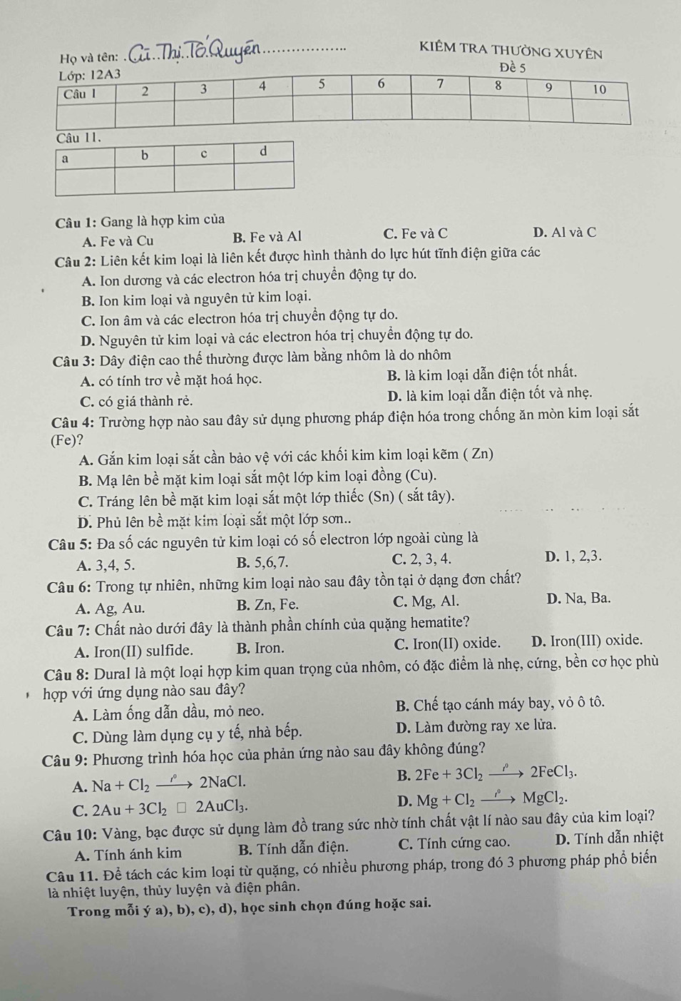 KIÊM TrA thường XUyÊn
Họ và tên: 
Câu 1: Gang là hợp kim của
A. Fe và Cu B. Fe và Al C. Fe và C D. Al và C
Câu 2: Liên kết kim loại là liên kết được hình thành do lực hút tĩnh điện giữa các
A. Ion dương và các electron hóa trị chuyển động tự do.
B. Ion kim loại và nguyên tử kim loại.
C. Ion âm và các electron hóa trị chuyển động tự do.
D. Nguyên tử kim loại và các electron hóa trị chuyển động tự do.
Câu 3: Dây điện cao thế thường được làm bằng nhôm là do nhôm
A. có tính trơ về mặt hoá học. B. là kim loại dẫn điện tốt nhất.
C. có giá thành rẻ. D. là kim loại dẫn điện tốt và nhẹ.
Câu 4: Trường hợp nào sau đây sử dụng phương pháp điện hóa trong chống ăn mòn kim loại sắt
(Fe) 7
A. Gắn kim loại sắt cần bảo vệ với các khối kim kim loại kẽm ( Zn)
B. Mạ lên bề mặt kim loại sắt một lớp kim loại đồng (Cu).
C. Tráng lên bề mặt kim loại sắt một lớp thiếc (Sn) ( sắt tây).
D. Phủ lên bề mặt kim loại sắt một lớp sơn..
Câu 5: Đa số các nguyên tử kim loại có số electron lớp ngoài cùng là
A. 3,4, 5. B. 5,6,7. C. 2, 3, 4. D. 1, 2,3.
Câu 6: Trong tự nhiên, những kim loại nào sau đây tồn tại ở dạng đơn chất?
A. Ag, Au. B. Zn, Fe. C. Mg, Al. D. Na, Ba.
Câu 7: Chất nào dưới đây là thành phần chính của quặng hematite?
A. Iron(II) sulfide. B. Iron. C. Iron(II) oxide. D. Iron(III) oxide.
Câu 8: Dural là một loại hợp kim quan trọng của nhôm, có đặc điểm là nhẹ, cứng, bền cơ học phù
hợp với ứng dụng nào sau đây?
A. Làm ống dẫn dầu, mỏ neo. B. Chế tạo cánh máy bay, vỏ ô tô.
C. Dùng làm dụng cụ y tế, nhà bếp. D. Làm đường ray xe lửa.
Câu 9: Phương trình hóa học của phản ứng nào sau đây không đúng?
A. Na+Cl_2to 2NaCl.
B. 2Fe+3Cl_2to 2FeCl_3.
C. 2Au+3Cl_2□ 2AuCl_3.
D. Mg+Cl_2to Mg^(circ .)
Câu 10: Vàng, bạc được sử dụng làm đồ trang sức nhờ tính chất vật lí nào sau đây của kim loại?
A. Tính ánh kim B. Tính dẫn điện. C. Tính cứng cao. D. Tính dẫn nhiệt
Câu 11. Để tách các kim loại từ quặng, có nhiều phương pháp, trong đó 3 phương pháp phổ biến
là nhiệt luyện, thủy luyện và điện phân.
Trong mỗi ý a), b), c), d), học sinh chọn đúng hoặc sai.