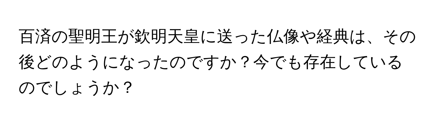 百済の聖明王が欽明天皇に送った仏像や経典は、その後どのようになったのですか？今でも存在しているのでしょうか？