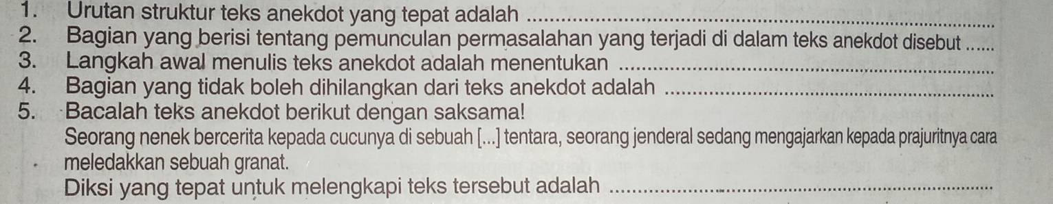 Urutan struktur teks anekdot yang tepat adalah_ 
2. Bagian yang berisi tentang pemunculan permasalahan yang terjadi di dalam teks anekdot disebut_ 
3. Langkah awal menulis teks anekdot adalah menentukan_ 
4. Bagian yang tidak boleh dihilangkan dari teks anekdot adalah_ 
5. Bacalah teks anekdot berikut dengan saksama! 
Seorang nenek bercerita kepada cucunya di sebuah [...] tentara, seorang jenderal sedang mengajarkan kepada prajuritnya cara 
meledakkan sebuah granat. 
Diksi yang tepat untuk melengkapi teks tersebut adalah_