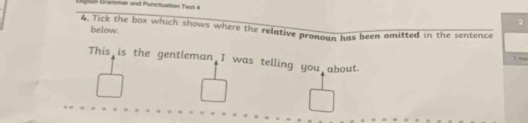 EKjllah Grammar and Punctuation Test 4 
2 
4. Tick the box which shows where the relative pronoun has been omitted in the sentence below. 
1 no a 
This is the gentleman I was telling you about.