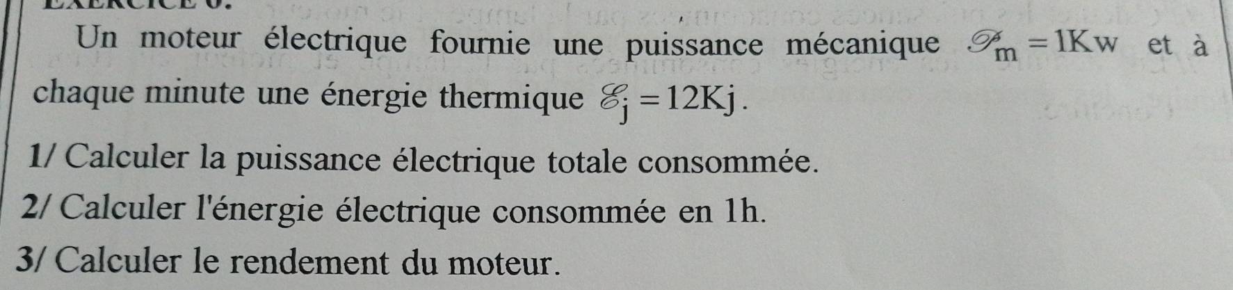 Un moteur électrique fournie une puissance mécanique bigcirc _m=1Kw et à 
chaque minute une énergie thermique varepsilon _j=12Kj. 
1/ Calculer la puissance électrique totale consommée. 
2/ Calculer l'énergie électrique consommée en 1h. 
3/ Calculer le rendement du moteur.