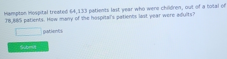 Hampton Hospital treated 64,133 patients last year who were children, out of a total of
78,885 patients. How many of the hospital's patients last year were adults?
□ patients 
Submit