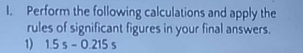 Perform the following calculations and apply the 
rules of significant figures in your final answers. 
1) 1.5s-0.215s