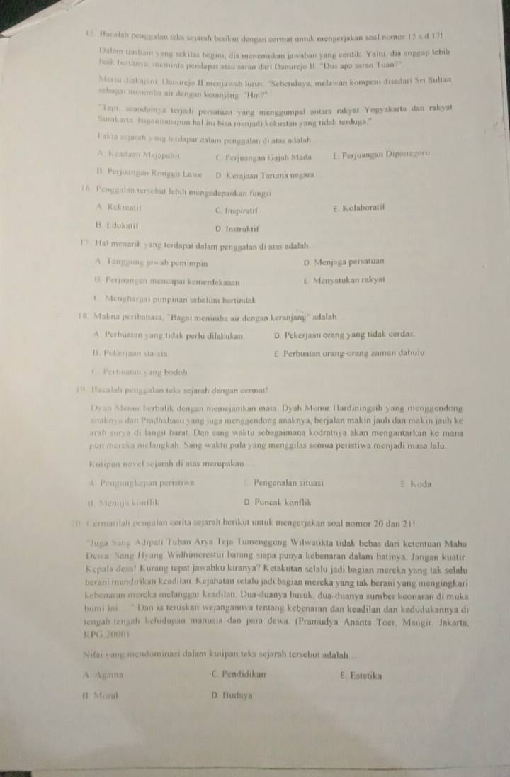 Bacalah penggaian teks sejarah berikut dengan cermat untuk mengerjakan soal nomor 15 s.d 131
Dalam tendiam yang sekilas begin, dia menemukan jawaban yang cerdik. Yaitu, dia anggap lebib
hai), berianya, meminta pendapat atau saran dari Danurejo II. "Dus apa saran Tuan?"
Mersa diakajeni, Danurejo II menjawah lurus 'Seberulnya, meławan kompeni disadari Sri Sultan
sehagai menimba air dengan keranjang: “Im?”
''api, seandainya terjadi persatuan yang menggumpal antara rakyat Yogyakarta dan rakyat
Surakarts bagaimanapun bal itu bisa menjadi kekuatan yang tidak terduga."
l akia scjarch yang terdapat dalam penggalan di atas adalah
A Keadaan Majapahit C. Ferjuangan Gajah Mada E. Perjuangan Diponegoru
B. Perjuangan Ronggo Lawe D. Kerajaan Taruma negara
16. Penggalan tersebut lebih mengedepankan fungsi
A Rekreatit C. Inspiratif
E Kolaboratif
B E dukstif D. Instruktif
(? Hal menarik yang terdapat dalam penggalan di atas adalah.
A Tanggung ja≠ ab pemimpin D. Menjaga persatuan
U. Perjuangan mencapaı kemerdekaaan E Menyatukan rakyat
Menghargai pimpinan sebelum bertindak
18  Makna perihahasa, "Bagaı menimba air dengan keranjang" adalah
A Perbuatan yang tidak perlu dilakukan D. Pekerjaan orang yang tidak cerdas.
B. Pekerjaan sia-sia E. Perbuatan orang-orang zaman dahulu
Perbiuatan yang bodoh
19 Hacalah penggalan teks sejarah dengan cermat!
Dyah Menur berbalik dengan memejamkan mata. Dyah Menur Hardiningsih yang menggendong
anaknya dan Pradhabasu yang juga menggendong anaknya, berjalan makin jauh dan makin jauh ke
arah surya di langit barat. Dan sang waktu sebagaimana kodratnya akan mengantarkan ke mana
pun mercka melangkah. Sang waktu pula yang menggilas semua peristiwa menjadi masa lalu
Kutipan novel sejarah di atas merupakan
A. Pengungkapan peristiwa Pengenalan situasi E Koda
B. Menga konflik D Puncak konflik
20 Cermatiiah pengalan cerita sejarah berikut untuk mengerjakan soal nomor 20 dan 21!
*Juga Sang Adipati Tuban Arya Teja Tumenggung Wilwatıkta tidak bebas dari ketentuan Maha
Desa Sane Hyang Widhimerestur barang siapa punya kebenaran dalam hatinya. Jangan kuatir
Kepala desa! Kurang tepat jawabku kiranya? Ketakutan selalu jadi bagian mereka yang tak selalu
berani mendirikan keadilan. Kejahatan selalu jadi bagian mereka yang tak berani yang mengingkari
kebenaran mereka melanggar keadilan. Dua-duanya busuk, dua-duanya sumber keonaran di muka
hum ini  ' Dan ia teruskan wejangannya tentang kebenaran dan keadilan dan kedudukannya di
tengah tengah kehidupan manusia dan para dewa. (Pramudya Ananta Toer, Mangir. Jakarta,
K PG.20001
Nilai yang mendominasi dalam kutipan teks sejarah tersebut adalah
A. Agama C. Pendidikan E. Estetika
B Moral D Budaya