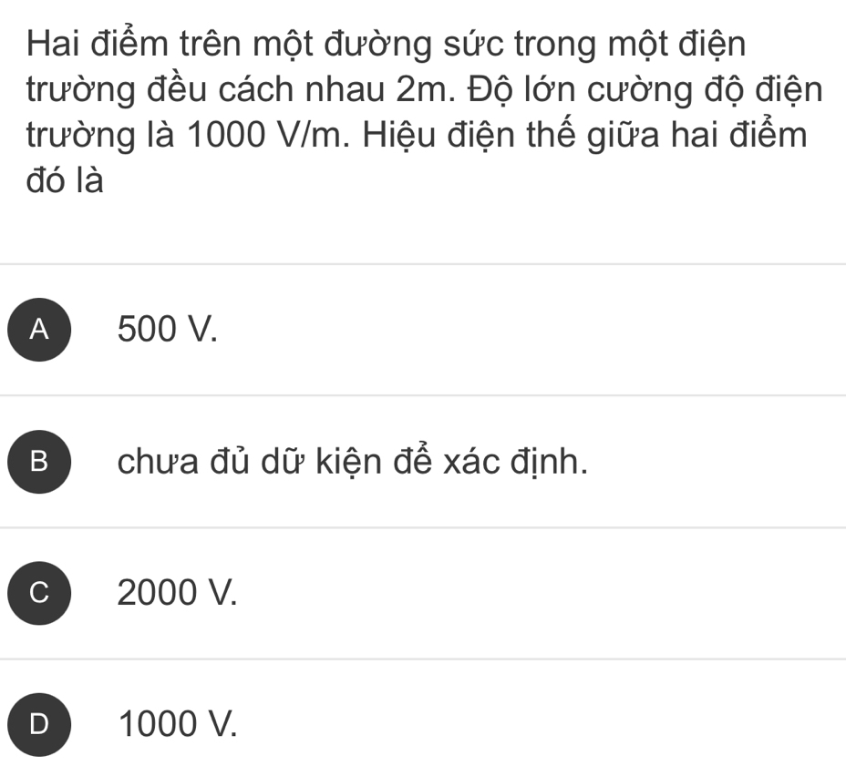 Hai điểm trên một đường sức trong một điện
trường đều cách nhau 2m. Độ lớn cường độ điện
trường là 1000 V/m. Hiệu điện thế giữa hai điểm
đó là
A 500 V.
B chưa đủ dữ kiện để xác định.
C 2000 V.
D 1000 V.