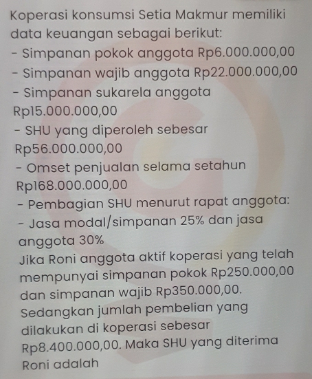 Koperasi konsumsi Setia Makmur memiliki 
data keuangan sebagai berikut: 
- Simpanan pokok anggota Rp6.000.000,00
- Simpanan wajib anggota Rp22.000.000,00
- Simpanan sukarela anggota
Rp15.000.000,00
- SHU yang diperoleh sebesar
Rp56.000.000,00
- Omset penjualan selama setahun
Rp168.000.000,00
- Pembagian SHU menurut rapat anggota: 
- Jasa modal/simpanan 25% dan jasa 
anggota 30%
Jika Roni anggota aktif koperasi yang telah 
mempunyai simpanan pokok Rp250.000,00
dan simpanan wajib Rp350.000,00. 
Sedangkan jumlah pembelian yang 
dilakukan di koperasi sebesar
Rp8.400.000,00. Maka SHU yang diterima 
Roni adalah