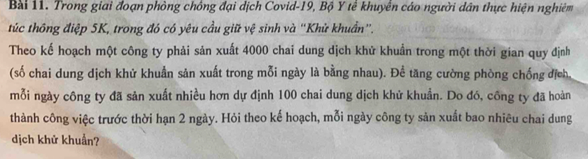 Trong giai đoạn phòng chồng đại dịch Covid-19, Bộ Y tế khuyển cáo người dân thực hiện nghiêm 
túc thông điệp 5K, trong đó có yêu cầu giữ vệ sinh và “Khử khuẩn”. 
Theo kế hoạch một công ty phải sản xuất 4000 chai dung dịch khử khuẩn trong một thời gian quy định 
(số chai dung dịch khử khuẩn sản xuất trong mỗi ngày là bằng nhau). Để tăng cường phòng chống địch, 
mỗi ngày công ty đã sản xuất nhiều hơn dự định 100 chai dung dịch khử khuẩn. Do đó, công ty đã hoàn 
thành công việc trước thời hạn 2 ngày. Hỏi theo kế hoạch, mỗi ngày công ty sản xuất bao nhiêu chai dung 
dịch khử khuẩn?