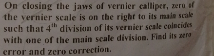 On closing the jaws of vernier calliper, zero of 
the vernier scale is on the right to its main scale 
such that 4^(th) division of its vernier scale coincides 
with one of the main scale division. Find its zero 
error and zero correction.