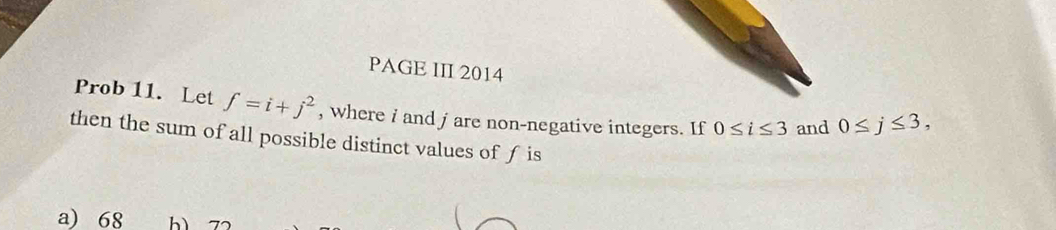 PAGE III 2014
Prob 11. Let f=i+j^2 , where i and jare non-negative integers. If 0≤ i≤ 3 and 0≤ j≤ 3, 
then the sum of all possible distinct values of f is
a) 68 b 7