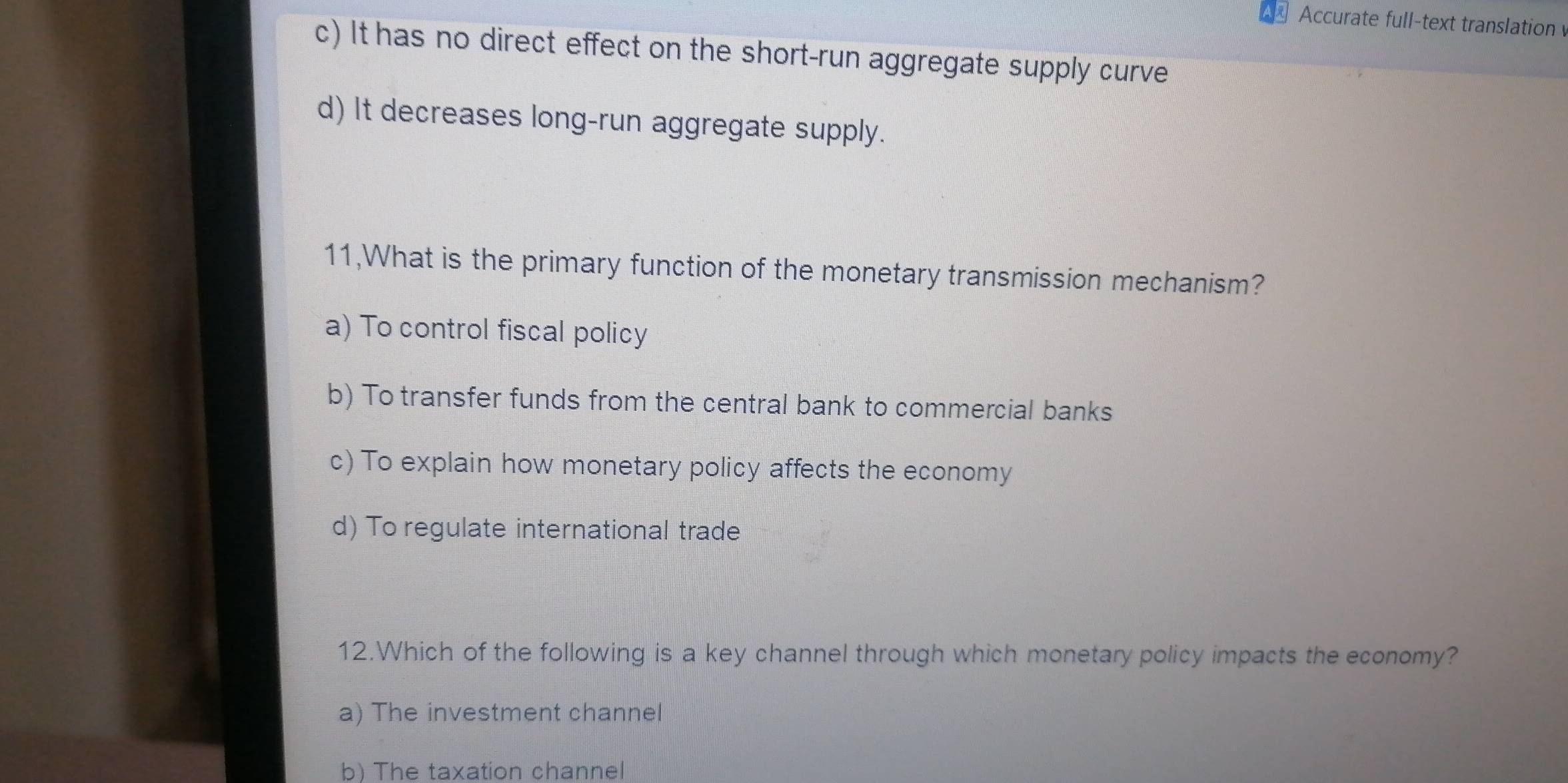 Accurate full-text translation
c) It has no direct effect on the short-run aggregate supply curve
d) It decreases long-run aggregate supply.
11,What is the primary function of the monetary transmission mechanism?
a) To control fiscal policy
b) To transfer funds from the central bank to commercial banks
c) To explain how monetary policy affects the economy
d) To regulate international trade
12.Which of the following is a key channel through which monetary policy impacts the economy?
a) The investment channel
b) The taxation channel