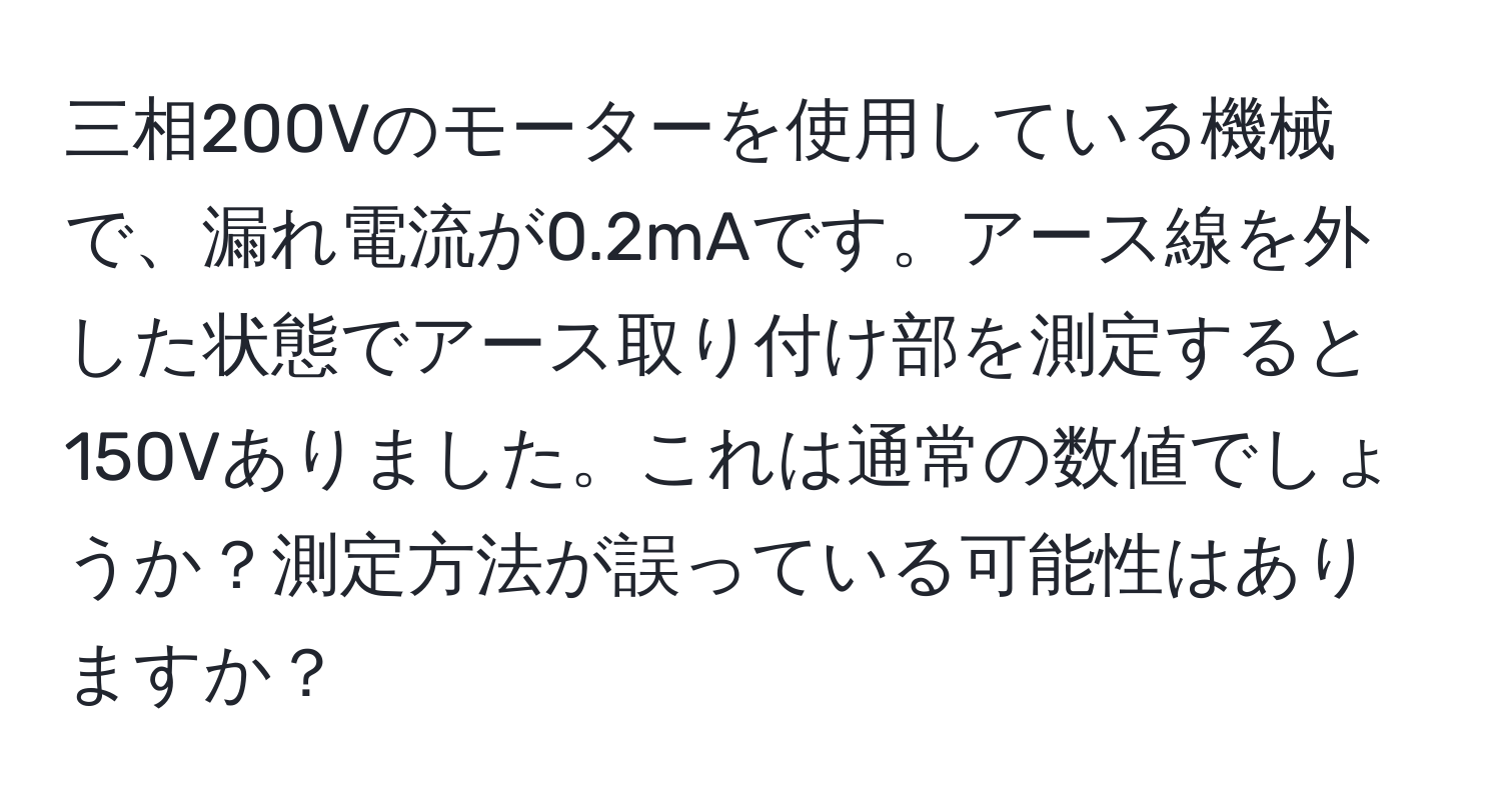 三相200Vのモーターを使用している機械で、漏れ電流が0.2mAです。アース線を外した状態でアース取り付け部を測定すると150Vありました。これは通常の数値でしょうか？測定方法が誤っている可能性はありますか？