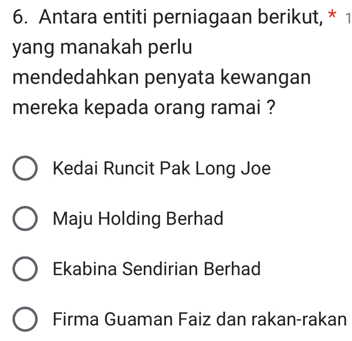 Antara entiti perniagaan berikut, * 1
yang manakah perlu
mendedahkan penyata kewangan
mereka kepada orang ramai ?
Kedai Runcit Pak Long Joe
Maju Holding Berhad
Ekabina Sendirian Berhad
Firma Guaman Faiz dan rakan-rakan