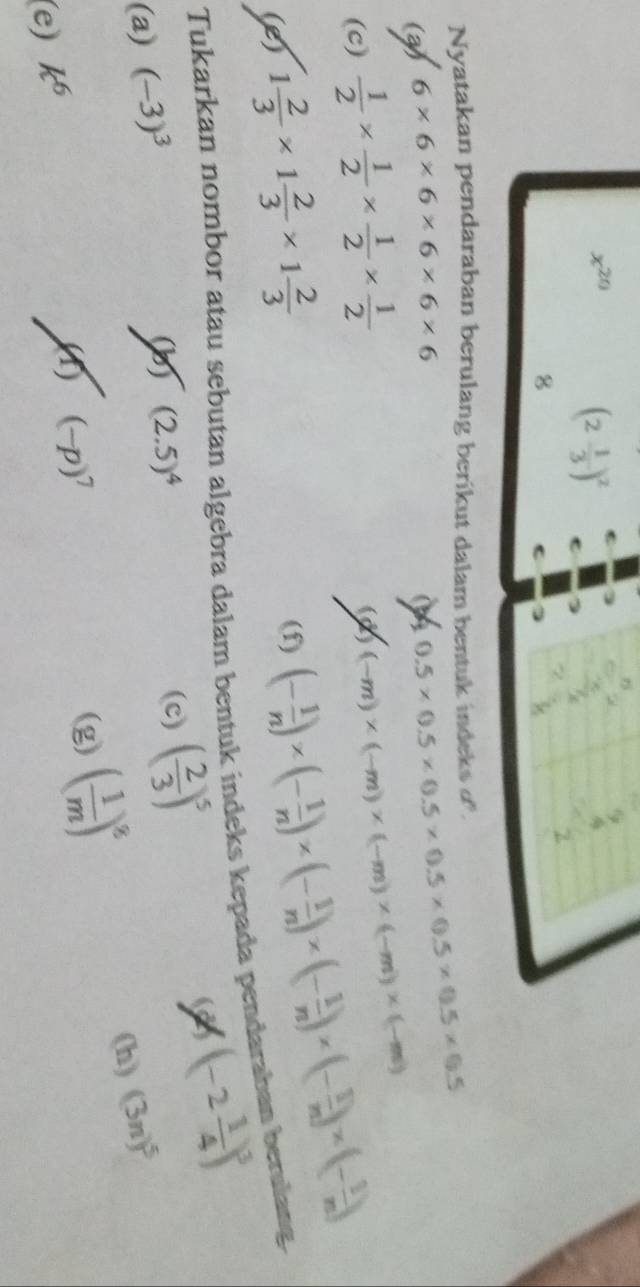 x^(20)
(2 1/3 )^2
8 
C 
Nyatakan pendaraban berulang berikut dalam bentuk indeks '. 
(a) 6* 6* 6* 6* 6* 6
0.5* 0.5* 0.5* 0.5* 0.5* 0.5* 0.5
(c)  1/2 *  1/2 *  1/2 *  1/2 
(d) (-m)* (-m)* (-m)* (-m)* (-m)
(e) 1 2/3 * 1 2/3 * 1 2/3 
(f) (- 1/n )* (- 1/n )* (- 1/n )* (- 1/n )* (- 1/n )* (- 1/n )
Tukarkan nombor atau sebutan algebra dalam bentuk indeks kepada pendaraban berulang. 
(b) (2.5)^4 (c) ( 2/3 )^5
2 (-2 1/4 )^3
(a) (-3)^3 (3n)^5
(g) ( 1/m )^8
(h) 
(e) k^6
(f) (-p)^7
