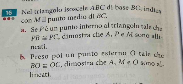 Nel triangolo isoscele ABC dí base BC, indica 
con M il punto medio di BC. 
a. Se P è un punto interno al triangolo tale che
PB≌ PC , dimostra che A, P e M sono alli- 
neati. 
b. Preso poi un punto esterno O tale che
BO≌ OC , dimostra che A, M e O sono al- 
lineati.