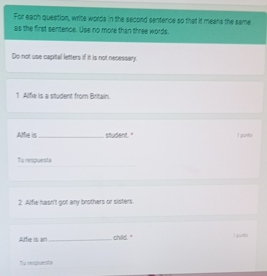 For each question, write words in the second sentence so that it means the same 
as the first sentence. Use no more than three words, 
Do not use capital letters if it is not necessary. 
1 Alfie is a student from Britain. 
Alfie is_ student." 1 purto 
Tu respuesta 
2 Alfie hasn't got any brothers or sisters. 
Alfie is an_ child." 1 purts 
To respuesta