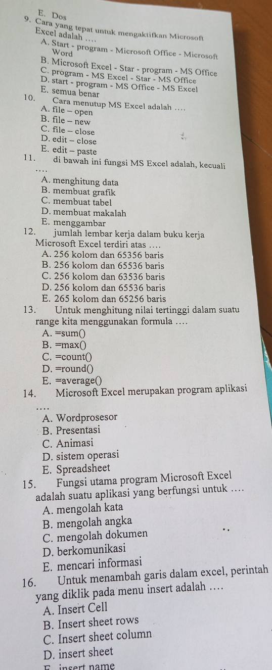 E. Dos
9. Cara yang tepat untuk mengaktifkan Microsoft
Excel adalah ... A. Start - program - Microsoft Office - Microsoft
Word
B. Microsoft Excel - Star - program - MS Office
C. program - MS Excel - Star - MS Office
D. start - program - MS Office - MS Excel
E. semua benar
10. Cara menutup MS Excel adalah …
A. file - open
B. file - new
C. file -- close
D. edit - close
E. edit - paste
11. di bawah ini fungsi MS Excel adalah, kecuali
…
A. menghitung data
B. membuat grafik
C. membuat tabel
D. membuat makalah
E. menggambar
12. jumlah lembar kerja dalam buku kerja
Microsoft Excel terdiri atas …
A. 256 kolom dan 65356 baris
B. 256 kolom dan 65536 baris
C. 256 kolom dan 63536 baris
D. 256 kolom dan 65536 baris
E. 265 kolom dan 65256 baris
13. Untuk menghitung nilai tertinggi dalam suatu
range kita menggunakan formula ….
A. =sum()
B. =max()
C. =count()
D. =round()
E. =average()
14. Microsoft Excel merupakan program aplikasi
A. Wordprosesor
B. Presentasi
C. Animasi
D. sistem operasi
E. Spreadsheet
15. Fungsi utama program Microsoft Excel
adalah suatu aplikasi yang berfungsi untuk …
A. mengolah kata
B. mengolah angka
C. mengolah dokumen
D. berkomunikasi
E. mencari informasi
16. Untuk menambah garis dalam excel, perintah
yang diklik pada menu insert adalah …
A. Insert Cell
B. Insert sheet rows
C. Insert sheet column
D. insert sheet
E  insert name