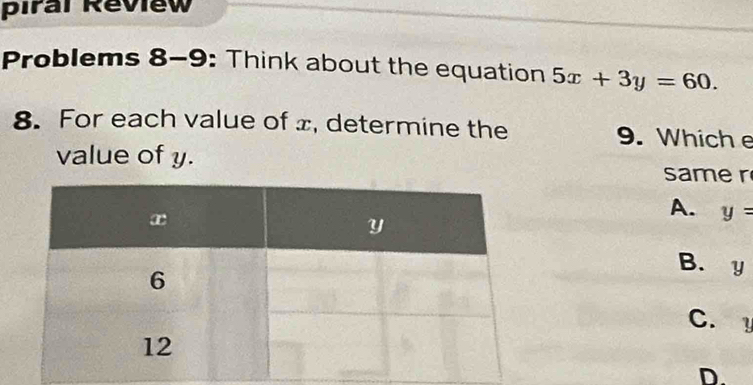 piral Review
Problems 8-9: Think about the equation 5x+3y=60. 
8. For each value of x, determine the 9. Whiche
value of y. same r
A. y=
B. y
C.
D.