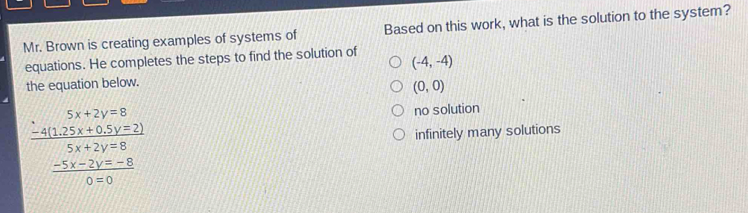 Mr. Brown is creating examples of systems of Based on this work, what is the solution to the system?
equations. He completes the steps to find the solution of
(-4,-4)
the equation below.
(0,0)
no solution
frac beginarrayr 5x+2y=8 -25x+61y=21 hline 5x+2y=8 -5x-2y-6 hline 0=0endarray  infinitely many solutions