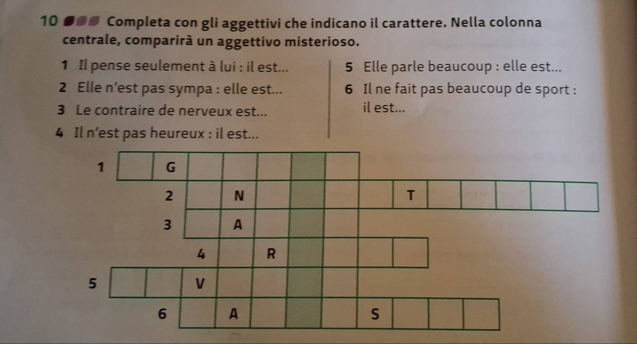 10 ●@ Completa con gli aggettivi che indicano il carattere. Nella colonna 
centrale, comparirà un aggettivo misterioso. 
1 Il pense seulement à lui : il est... 5 Elle parle beaucoup : elle est... 
2 Elle n’est pas sympa : elle est... 6 Il ne fait pas beaucoup de sport : 
3 Le contraire de nerveux est... il est... 
4 Il n’est pas heureux : il est...