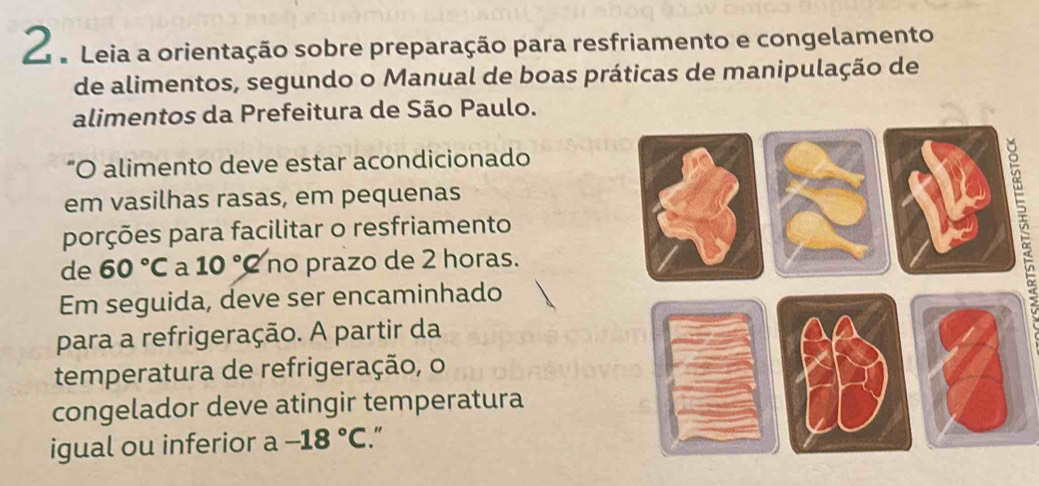 Leia a orientação sobre preparação para resfriamento e congelamento 
de alimentos, segundo o Manual de boas práticas de manipulação de 
alimentos da Prefeitura de São Paulo. 
"O alimento deve estar acondicionado 
em vasilhas rasas, em pequenas 
porções para facilitar o resfriamento 
de 60°C a 10°C no prazo de 2 horas. 
Em seguida, deve ser encaminhado 
para a refrigeração. A partir da 
temperatura de refrigeração, o 
congelador deve atingir temperatura 
igual ou inferior a -18°C.“