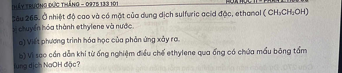 THẤY TRƯƠNG ĐỨC THắNG - 0975 133 101
HOA HOC TT - P 
Câu 265. Ở nhiệt độ cao và có mặt của dung dịch sulfuric acid đặc, ethanol (CH_3CH_2OH)
bị chuyển hóa thành ethylene và nước. 
a) Viết phương trình hóa học của phản ứng xảy ra. 
b) Vì sao cần dẫn khí từ ống nghiệm điều chế ethylene qua ống có chứa mẩu bông tẩm 
Hung dịch NaOH đặc?