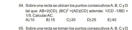 Sobre una recta se ubican los puntos consecutivos A, B, C y D
tal que: AB=2(CD), (BC)^2=(AD)(CD) además: 1/CD-1/BD=
1/5. Calcular AC.
A) 10 B) 15 C) 20 D) 25 E) 40
05. Sobre una recta se toman los puntos consecutivos A. B. C v D