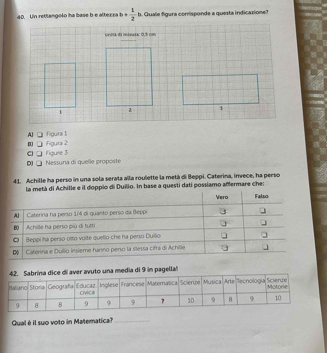 Un rettangolo ha base b e altezza b+ 1/2 b. Quale figura corrisponde a questa indicazione?
unità di misura: 0,5 cm
A) □ Figura 1
B) □ Figura 2
C) □ Figure 3
D) Nessuna di quelle proposte
41. Achille ha perso in una sola serata alla roulette la metà di Beppi. Caterina, invece, ha perso
pio di Duilio. In base a questi dati possiamo affermare che:
a media di 9 in pagella!
Qual è il suo voto in Matematica?_