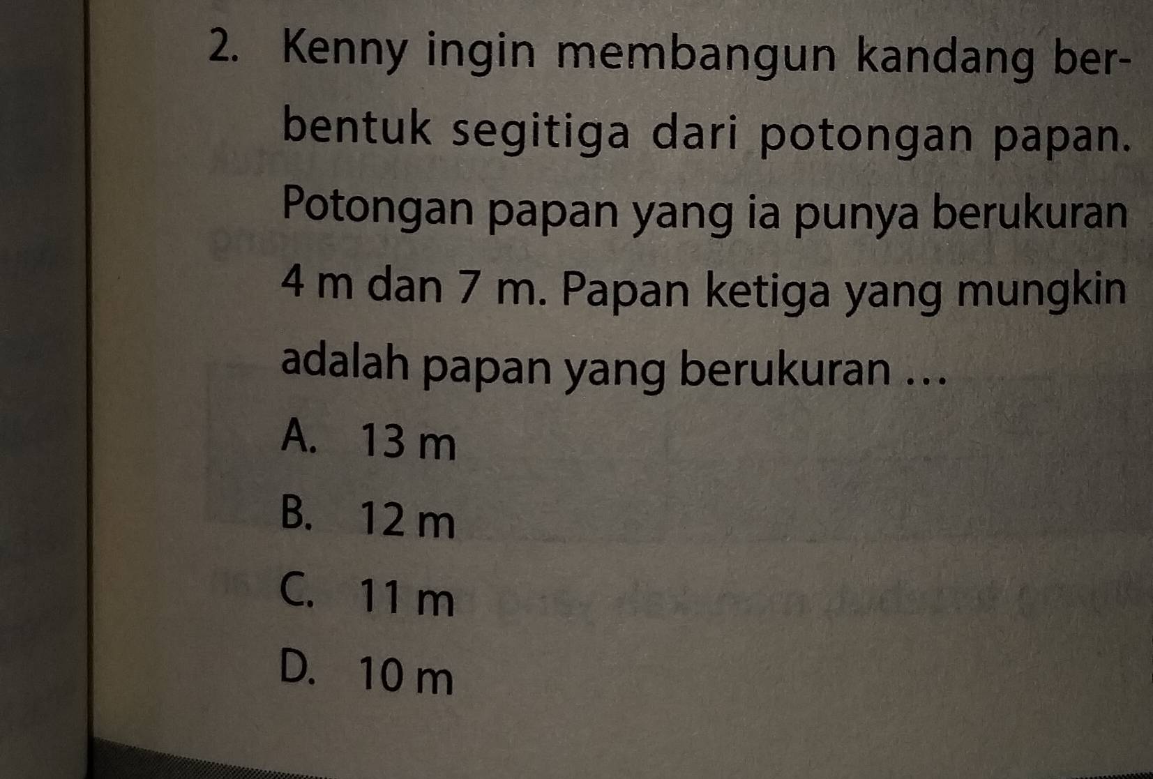 Kenny ingin membangun kandang ber-
bentuk segitiga dari potongan papan.
Potongan papan yang ia punya berukuran
4 m dan 7 m. Papan ketiga yang mungkin
adalah papan yang berukuran ...
A. 13 m
B. 12 m
C. 11 m
D. 10 m