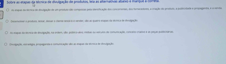 Sobre as etapas da técnica de divulgação de produtos, leia as alternativas abaixo e marque a correta.
As etapas da técnica de divulgação de um produto são compostas pela identificação dos concorrentes, dos fornecedores, a criação do produto, a publicidade e propaganda, e a venda.
Desenvolver o produto, testar, deixar o cliente testá-lo e vender, são as quatro etapas da técnica de divulgação.
As etapas da técnica de divulgação, na ordem, são: público-alvo; mídias ou velculos de comunicação, conceito criativo e as peças publicitárias.
Divulgação, estratégia, propaganda e comunicação são as etapas da técnica de divulgação.