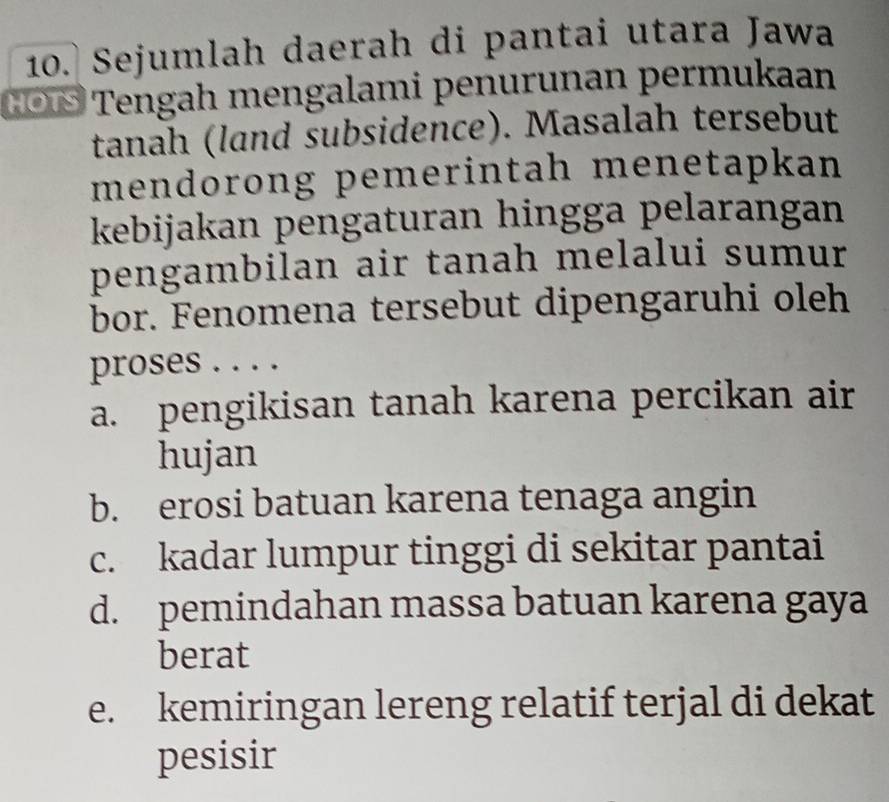 Sejumlah daerah di pantai utara Jawa
COÖ Tengah mengalami penurunan permukaan
tanah (land subsidence). Masalah tersebut
mendorong pemerintah menetapkan
kebijakan pengaturan hingga pelarangan
pengambilan air tanah melalui sumur
bor. Fenomena tersebut dipengaruhi oleh
proses . . . .
a. pengikisan tanah karena percikan air
hujan
b. erosi batuan karena tenaga angin
c. kadar lumpur tinggi di sekitar pantai
d. pemindahan massa batuan karena gaya
berat
e. kemiringan lereng relatif terjal di dekat
pesisir