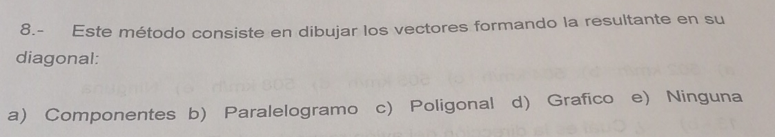 8.- Este método consiste en dibujar los vectores formando la resultante en su
diagonal:
a) Componentes b) Paralelogramo c) Poligonal d) Grafico e) Ninguna