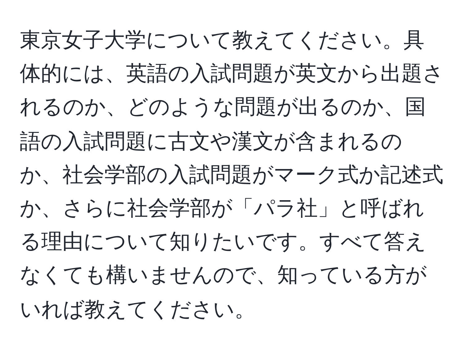 東京女子大学について教えてください。具体的には、英語の入試問題が英文から出題されるのか、どのような問題が出るのか、国語の入試問題に古文や漢文が含まれるのか、社会学部の入試問題がマーク式か記述式か、さらに社会学部が「パラ社」と呼ばれる理由について知りたいです。すべて答えなくても構いませんので、知っている方がいれば教えてください。