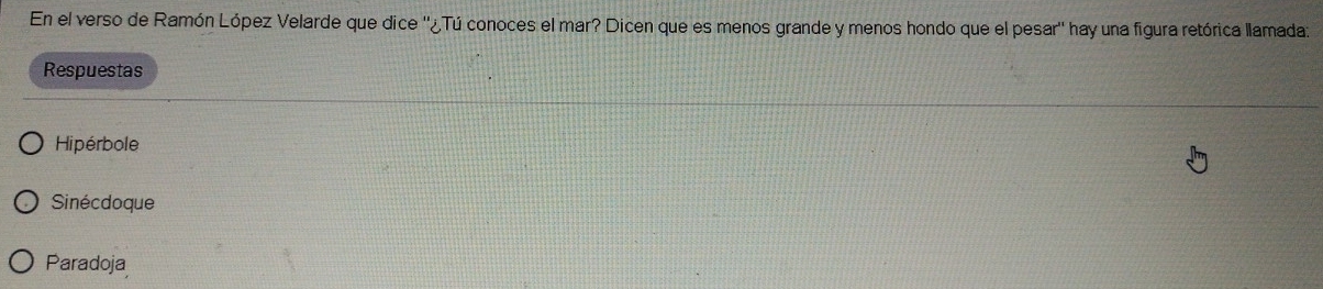 En el verso de Ramón López Velarde que dice ''¿Tú conoces el mar? Dicen que es menos grande y menos hondo que el pesar'' hay una figura retórica llamada:
Respuestas
Hipérbole
Sinécdoque
Paradoja