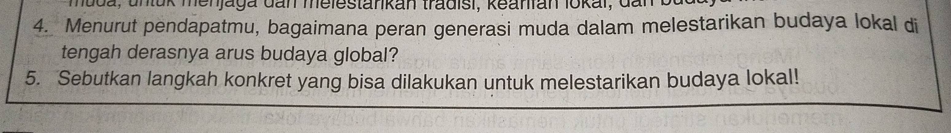 Juda, unluk menjaga dan melestanikan tradisi, keanfan lokai, dan b 
4. Menurut pendapatmu, bagaimana peran generasi muda dalam melestarikan budaya lokal di 
tengah derasnya arus budaya global? 
5. Sebutkan langkah konkret yang bisa dilakukan untuk melestarikan budaya lokal!