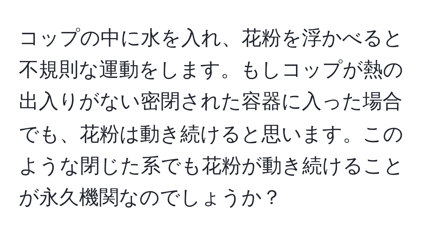 コップの中に水を入れ、花粉を浮かべると不規則な運動をします。もしコップが熱の出入りがない密閉された容器に入った場合でも、花粉は動き続けると思います。このような閉じた系でも花粉が動き続けることが永久機関なのでしょうか？